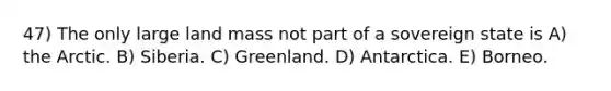 47) The only large land mass not part of a sovereign state is A) the Arctic. B) Siberia. C) Greenland. D) Antarctica. E) Borneo.