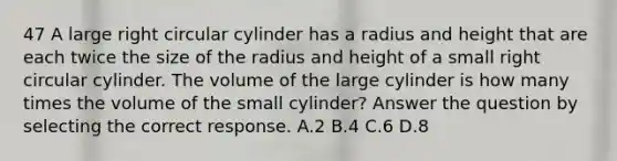 47 A large right circular cylinder has a radius and height that are each twice the size of the radius and height of a small right circular cylinder. The volume of the large cylinder is how many times the volume of the small cylinder? Answer the question by selecting the correct response. A.2 B.4 C.6 D.8