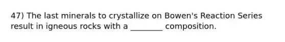 47) The last minerals to crystallize on Bowen's Reaction Series result in igneous rocks with a ________ composition.