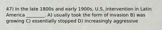 47) In the late 1800s and early 1900s, U.S. intervention in Latin America ________. A) usually took the form of invasion B) was growing C) essentially stopped D) increasingly aggressive