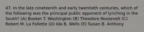 47. In the late nineteenth and early twentieth centuries, which of the following was the principal public opponent of lynching in the South? (A) Booker T. Washington (B) Theodore Roosevelt (C) Robert M. La Follette (D) Ida B. Wells (E) Susan B. Anthony