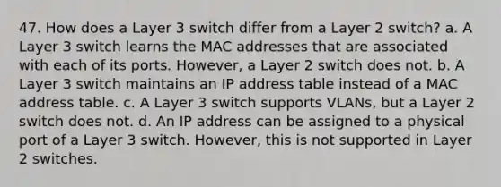 47. How does a Layer 3 switch differ from a Layer 2 switch? a. A Layer 3 switch learns the MAC addresses that are associated with each of its ports. However, a Layer 2 switch does not. b. A Layer 3 switch maintains an IP address table instead of a MAC address table. c. A Layer 3 switch supports VLANs, but a Layer 2 switch does not. d. An IP address can be assigned to a physical port of a Layer 3 switch. However, this is not supported in Layer 2 switches.