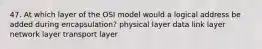 47. At which layer of the OSI model would a logical address be added during encapsulation? physical layer data link layer network layer transport layer