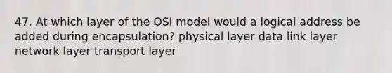 47. At which layer of the OSI model would a logical address be added during encapsulation? physical layer data link layer network layer transport layer