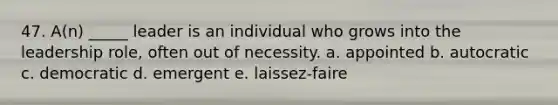 47. A(n) _____ leader is an individual who grows into the leadership role, often out of necessity. a. appointed b. autocratic c. democratic d. emergent e. laissez-faire