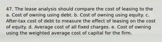 47. The lease analysis should compare the cost of leasing to the a. Cost of owning using debt. b. Cost of owning using equity. c. After-tax cost of debt to measure the effect of leasing on the cost of equity. d. Average cost of all fixed charges. e. Cost of owning using the weighted average cost of capital for the firm.