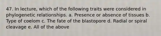 47. In lecture, which of the following traits were considered in phylogenetic relationships. a. Presence or absence of tissues b. Type of coelom c. The fate of the blastopore d. Radial or spiral cleavage e. All of the above