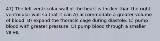 47) The left ventricular wall of the heart is thicker than the right ventricular wall so that it can A) accommodate a greater volume of blood. B) expand the thoracic cage during diastole. C) pump blood with greater pressure. D) pump blood through a smaller valve.