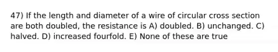 47) If the length and diameter of a wire of circular cross section are both doubled, the resistance is A) doubled. B) unchanged. C) halved. D) increased fourfold. E) None of these are true