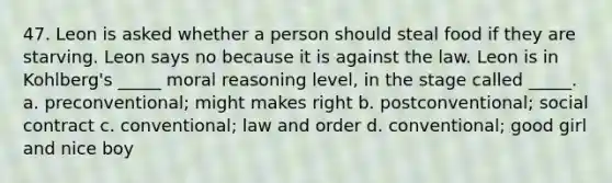 47. Leon is asked whether a person should steal food if they are starving. Leon says no because it is against the law. Leon is in Kohlberg's _____ moral reasoning level, in the stage called _____. a. preconventional; might makes right b. postconventional; social contract c. conventional; law and order d. conventional; good girl and nice boy