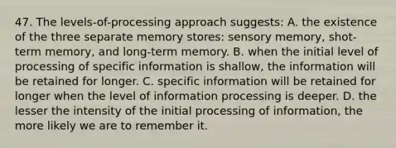 47. The levels-of-processing approach suggests: A. the existence of the three separate memory stores: sensory memory, shot-term memory, and long-term memory. B. when the initial level of processing of specific information is shallow, the information will be retained for longer. C. specific information will be retained for longer when the level of information processing is deeper. D. the lesser the intensity of the initial processing of information, the more likely we are to remember it.