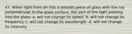 47. When light from air hits a smooth piece of glass with the ray perpendicular to the glass surface, the part of the light passing into the glass: a. will not change its speed. b. will not change its frequency. c. will not change its wavelength. d. will not change its intensity.