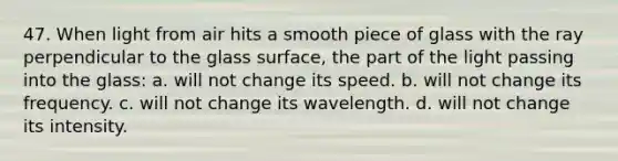 47. When light from air hits a smooth piece of glass with the ray perpendicular to the glass surface, the part of the light passing into the glass: a. will not change its speed. b. will not change its frequency. c. will not change its wavelength. d. will not change its intensity.