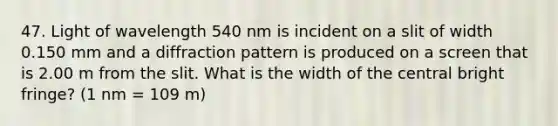 47. Light of wavelength 540 nm is incident on a slit of width 0.150 mm and a diffraction pattern is produced on a screen that is 2.00 m from the slit. What is the width of the central bright fringe? (1 nm = 109 m)