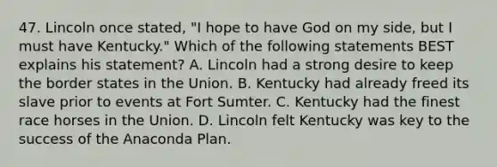 47. Lincoln once stated, "I hope to have God on my side, but I must have Kentucky." Which of the following statements BEST explains his statement? A. Lincoln had a strong desire to keep the border states in the Union. B. Kentucky had already freed its slave prior to events at Fort Sumter. C. Kentucky had the finest race horses in the Union. D. Lincoln felt Kentucky was key to the success of the Anaconda Plan.