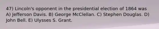 47) Lincoln's opponent in the presidential election of 1864 was A) Jefferson Davis. B) George McClellan. C) Stephen Douglas. D) John Bell. E) Ulysses S. Grant.