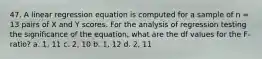 47. A linear regression equation is computed for a sample of n = 13 pairs of X and Y scores. For the analysis of regression testing the significance of the equation, what are the df values for the F-ratio? a. 1, 11 c. 2, 10 b. 1, 12 d. 2, 11