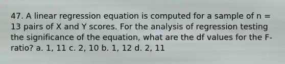 47. A linear regression equation is computed for a sample of n = 13 pairs of X and Y scores. For the analysis of regression testing the significance of the equation, what are the df values for the F-ratio? a. 1, 11 c. 2, 10 b. 1, 12 d. 2, 11