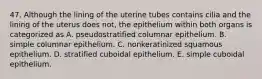 47. Although the lining of the uterine tubes contains cilia and the lining of the uterus does not, the epithelium within both organs is categorized as A. pseudostratified columnar epithelium. B. simple columnar epithelium. C. nonkeratinized squamous epithelium. D. stratified cuboidal epithelium. E. simple cuboidal epithelium.