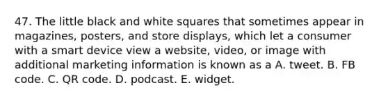 47. The little black and white squares that sometimes appear in magazines, posters, and store displays, which let a consumer with a smart device view a website, video, or image with additional marketing information is known as a A. tweet. B. FB code. C. QR code. D. podcast. E. widget.