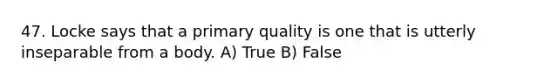 47. Locke says that a primary quality is one that is utterly inseparable from a body. A) True B) False