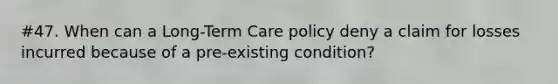 #47. When can a Long-Term Care policy deny a claim for losses incurred because of a pre-existing condition?