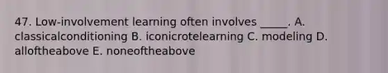 47. Low-involvement learning often involves _____. A. classicalconditioning B. iconicrotelearning C. modeling D. alloftheabove E. noneoftheabove