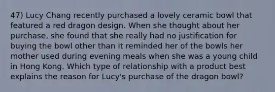 47) Lucy Chang recently purchased a lovely ceramic bowl that featured a red dragon design. When she thought about her purchase, she found that she really had no justification for buying the bowl other than it reminded her of the bowls her mother used during evening meals when she was a young child in Hong Kong. Which type of relationship with a product best explains the reason for Lucy's purchase of the dragon bowl?