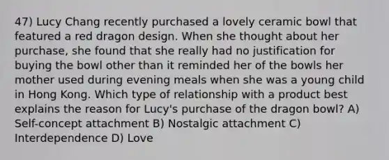 47) Lucy Chang recently purchased a lovely ceramic bowl that featured a red dragon design. When she thought about her purchase, she found that she really had no justification for buying the bowl other than it reminded her of the bowls her mother used during evening meals when she was a young child in Hong Kong. Which type of relationship with a product best explains the reason for Lucy's purchase of the dragon bowl? A) Self-concept attachment B) Nostalgic attachment C) Interdependence D) Love