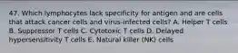 47. Which lymphocytes lack specificity for antigen and are cells that attack cancer cells and virus-infected cells? A. Helper T cells B. Suppressor T cells C. Cytotoxic T cells D. Delayed hypersensitivity T cells E. Natural killer (NK) cells