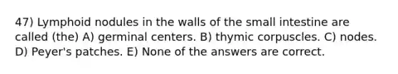 47) Lymphoid nodules in the walls of the small intestine are called (the) A) germinal centers. B) thymic corpuscles. C) nodes. D) Peyer's patches. E) None of the answers are correct.