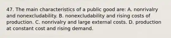 47. The main characteristics of a public good are: A. nonrivalry and nonexcludability. B. nonexcludability and rising costs of production. C. nonrivalry and large external costs. D. production at constant cost and rising demand.