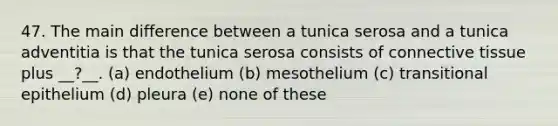 47. The main difference between a tunica serosa and a tunica adventitia is that the tunica serosa consists of connective tissue plus __?__. (a) endothelium (b) mesothelium (c) transitional epithelium (d) pleura (e) none of these