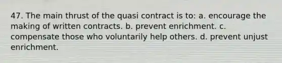 47. ​The main thrust of the quasi contract is to: a. ​​encourage the making of written contracts. b. ​​prevent enrichment. c. ​​compensate those who voluntarily help others. d. ​​prevent unjust enrichment.