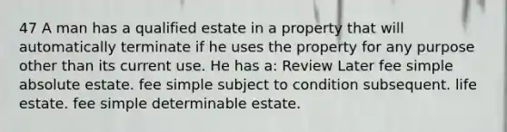 47 A man has a qualified estate in a property that will automatically terminate if he uses the property for any purpose other than its current use. He has a: Review Later fee simple absolute estate. fee simple subject to condition subsequent. life estate. fee simple determinable estate.