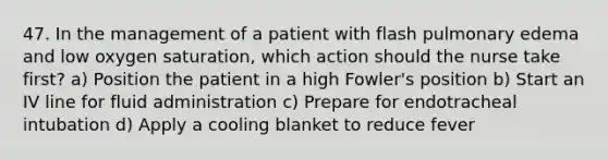 47. In the management of a patient with flash pulmonary edema and low oxygen saturation, which action should the nurse take first? a) Position the patient in a high Fowler's position b) Start an IV line for fluid administration c) Prepare for endotracheal intubation d) Apply a cooling blanket to reduce fever