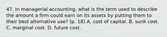 47. In managerial accounting, what is the term used to describe the amount a firm could earn on its assets by putting them to their best alternative use? (p. 18) A. cost of capital. B. sunk cost. C. marginal cost. D. future cost.