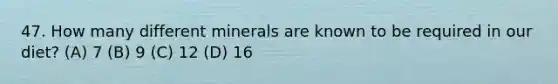 47. How many different minerals are known to be required in our diet? (A) 7 (B) 9 (C) 12 (D) 16