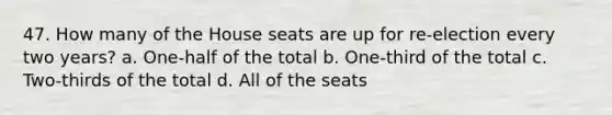 47. How many of the House seats are up for re-election every two years? a. One-half of the total b. One-third of the total c. Two-thirds of the total d. All of the seats