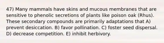 47) Many mammals have skins and mucous membranes that are sensitive to phenolic secretions of plants like poison oak (Rhus). These secondary compounds are primarily adaptations that A) prevent desiccation. B) favor pollination. C) foster seed dispersal. D) decrease competition. E) inhibit herbivory.