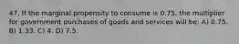 47. If the marginal propensity to consume is 0.75, the multiplier for government purchases of goods and services will be: A) 0.75. B) 1.33. C) 4. D) 7.5.