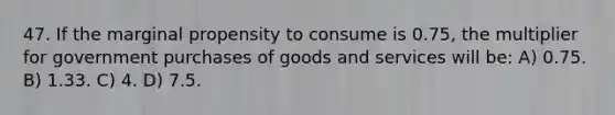 47. If the marginal propensity to consume is 0.75, the multiplier for government purchases of goods and services will be: A) 0.75. B) 1.33. C) 4. D) 7.5.