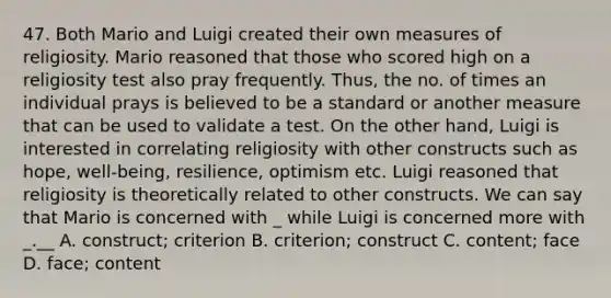 47. Both Mario and Luigi created their own measures of religiosity. Mario reasoned that those who scored high on a religiosity test also pray frequently. Thus, the no. of times an individual prays is believed to be a standard or another measure that can be used to validate a test. On the other hand, Luigi is interested in correlating religiosity with other constructs such as hope, well-being, resilience, optimism etc. Luigi reasoned that religiosity is theoretically related to other constructs. We can say that Mario is concerned with _ while Luigi is concerned more with _.__ A. construct; criterion B. criterion; construct C. content; face D. face; content