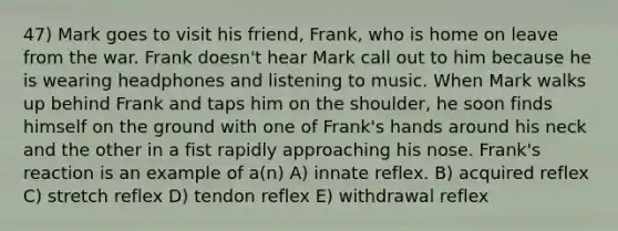 47) Mark goes to visit his friend, Frank, who is home on leave from the war. Frank doesn't hear Mark call out to him because he is wearing headphones and listening to music. When Mark walks up behind Frank and taps him on the shoulder, he soon finds himself on the ground with one of Frank's hands around his neck and the other in a fist rapidly approaching his nose. Frank's reaction is an example of a(n) A) innate reflex. B) acquired reflex C) stretch reflex D) tendon reflex E) withdrawal reflex