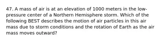 47. A mass of air is at an elevation of 1000 meters in the low-pressure center of a Northern Hemisphere storm. Which of the following BEST describes the motion of air particles in this air mass due to storm conditions and the rotation of Earth as the air mass moves outward?