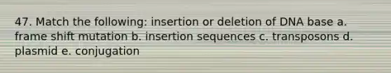 47. Match the following: insertion or deletion of DNA base a. frame shift mutation b. insertion sequences c. transposons d. plasmid e. conjugation