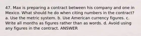 47. Max is preparing a contract between his company and one in Mexico. What should he do when citing numbers in the contract? a. Use the metric system. b. Use American currency figures. c. Write all months as figures rather than as words. d. Avoid using any figures in the contract. ANSWER