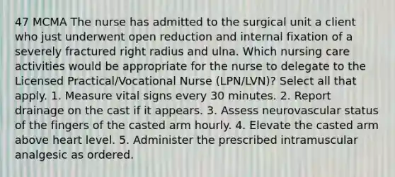 47 MCMA The nurse has admitted to the surgical unit a client who just underwent open reduction and internal fixation of a severely fractured right radius and ulna. Which nursing care activities would be appropriate for the nurse to delegate to the Licensed Practical/Vocational Nurse (LPN/LVN)? Select all that apply. 1. Measure vital signs every 30 minutes. 2. Report drainage on the cast if it appears. 3. Assess neurovascular status of the fingers of the casted arm hourly. 4. Elevate the casted arm above heart level. 5. Administer the prescribed intramuscular analgesic as ordered.