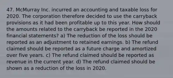 47. McMurray Inc. incurred an accounting and taxable loss for 2020. The corporation therefore decided to use the carryback provisions as it had been profitable up to this year. How should the amounts related to the carryback be reported in the 2020 financial statements? a) The reduction of the loss should be reported as an adjustment to retained earnings. b) The refund claimed should be reported as a future charge and amortized over five years. c) The refund claimed should be reported as revenue in the current year. d) The refund claimed should be shown as a reduction of the loss in 2020.