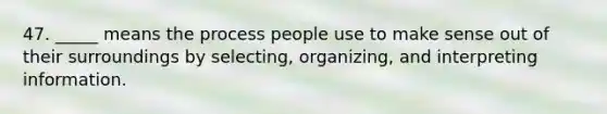 47. _____ means the process people use to make sense out of their surroundings by selecting, organizing, and interpreting information.